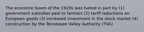 The economic boom of the 1920s was fueled in part by (1) government subsidies paid to farmers (2) tariff reductions on European goods (3) increased investment in the stock market (4) construction by the Tennessee Valley Authority (TVA)