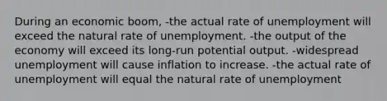 During an economic boom, -the actual rate of unemployment will exceed the natural rate of unemployment. -the output of the economy will exceed its long-run potential output. -widespread unemployment will cause inflation to increase. -the actual rate of unemployment will equal the natural rate of unemployment