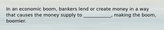 In an economic boom, bankers lend or create money in a way that causes the money supply to ____________, making the boom, boomier.