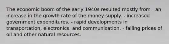 The economic boom of the early 1940s resulted mostly from - an increase in the growth rate of the money supply. - increased government expenditures. - rapid developments in transportation, electronics, and communication. - falling prices of oil and other <a href='https://www.questionai.com/knowledge/k6l1d2KrZr-natural-resources' class='anchor-knowledge'>natural resources</a>.