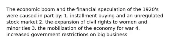 The economic boom and the financial speculation of the 1920's were caused in part by: 1. installment buying and an unregulated stock market 2. the expansion of civil rights to women and minorities 3. the mobilization of the economy for war 4. increased government restrictions on big business