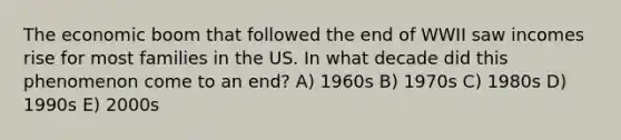 The economic boom that followed the end of WWII saw incomes rise for most families in the US. In what decade did this phenomenon come to an end? A) 1960s B) 1970s C) 1980s D) 1990s E) 2000s