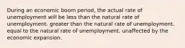 During an economic boom period, the actual rate of unemployment will be less than the natural rate of unemployment. greater than the natural rate of unemployment. equal to the natural rate of unemployment. unaffected by the economic expansion.