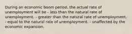 During an economic boom period, the actual rate of unemployment will be - less than the natural rate of unemployment. - greater than the natural rate of unemployment. - equal to the natural rate of unemployment. - unaffected by the economic expansion.