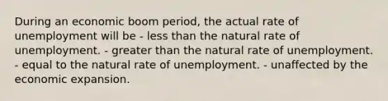 During an economic boom period, the actual rate of unemployment will be - less than the natural rate of unemployment. - greater than the natural rate of unemployment. - equal to the natural rate of unemployment. - unaffected by the economic expansion.