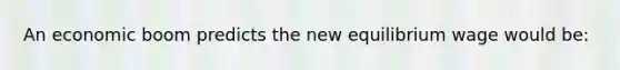 An economic boom predicts the new equilibrium wage would be: