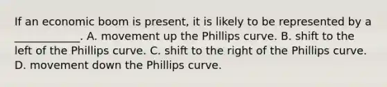 If an economic boom is​ present, it is likely to be represented by a​ ____________. A. movement up the Phillips curve. B. shift to the left of the Phillips curve. C. shift to the right of the Phillips curve. D. movement down the Phillips curve.