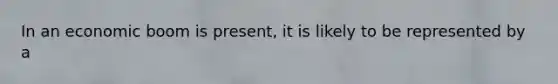 In an economic boom is present, it is likely to be represented by a