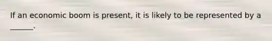 If an economic boom is present, it is likely to be represented by a ______.