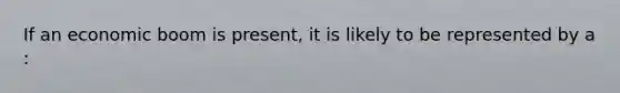 If an economic boom is​ present, it is likely to be represented by a​: