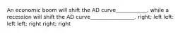 An economic boom will shift the AD curve____________, while a recession will shift the AD curve_________________. right; left left: left left; right right; right