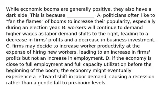 While economic booms are generally​ positive, they also have a dark side. This is because​ ____________. A. politicians often like to​ "fan the​ flames" of booms to increase their​ popularity, especially during an election year. B. workers will continue to demand higher wages as labor demand shifts to the​ right, leading to a decrease in​ firms' profits and a decrease in business investment. C. firms may decide to increase worker productivity at the expense of hiring new​ workers, leading to an increase in​ firms' profits but not an increase in employment. D. if the economy is close to full employment and full capacity utilization before the beginning of the​ boom, the economy might eventually experience a leftward shift in labor​ demand, causing a recession rather than a gentle fall to​ pre-boom levels.