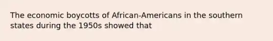 The economic boycotts of African-Americans in the southern states during the 1950s showed that