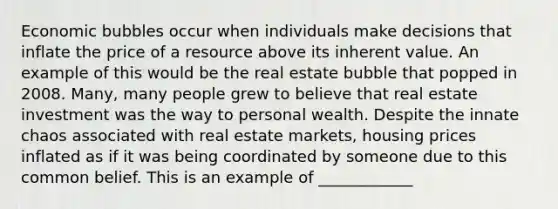 Economic bubbles occur when individuals make decisions that inflate the price of a resource above its inherent value. An example of this would be the real estate bubble that popped in 2008. Many, many people grew to believe that real estate investment was the way to personal wealth. Despite the innate chaos associated with real estate markets, housing prices inflated as if it was being coordinated by someone due to this common belief. This is an example of ____________