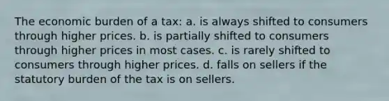 The economic burden of a tax: a. is always shifted to consumers through higher prices. b. is partially shifted to consumers through higher prices in most cases. c. is rarely shifted to consumers through higher prices. d. falls on sellers if the statutory burden of the tax is on sellers.