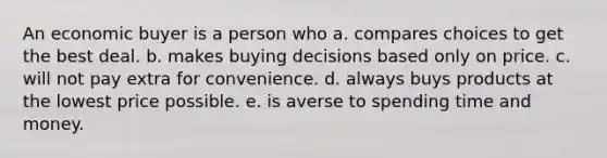 An economic buyer is a person who a. compares choices to get the best deal. b. makes buying decisions based only on price. c. will not pay extra for convenience. d. always buys products at the lowest price possible. e. is averse to spending time and money.