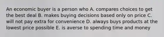 An economic buyer is a person who A. compares choices to get the best deal B. makes buying decisions based only on price C. will not pay extra for convenience D. always buys products at the lowest price possible E. is averse to spending time and money