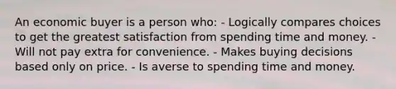 An economic buyer is a person who: - Logically compares choices to get the greatest satisfaction from spending time and money. - Will not pay extra for convenience. - Makes buying decisions based only on price. - Is averse to spending time and money.