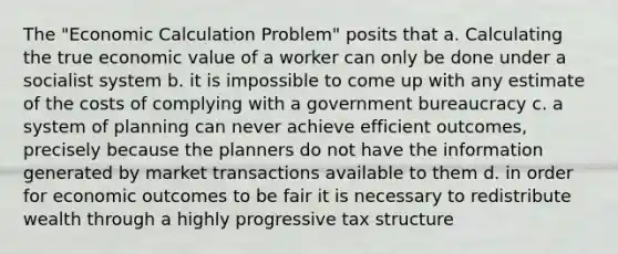 The "Economic Calculation Problem" posits that a. Calculating the true economic value of a worker can only be done under a socialist system b. it is impossible to come up with any estimate of the costs of complying with a government bureaucracy c. a system of planning can never achieve efficient outcomes, precisely because the planners do not have the information generated by market transactions available to them d. in order for economic outcomes to be fair it is necessary to redistribute wealth through a highly progressive tax structure