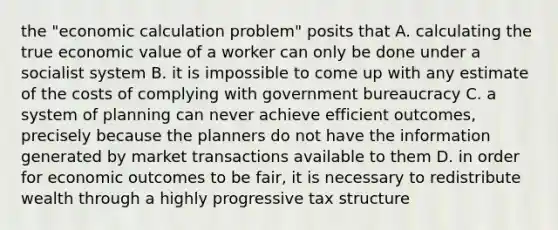 the "economic calculation problem" posits that A. calculating the true economic value of a worker can only be done under a socialist system B. it is impossible to come up with any estimate of the costs of complying with government bureaucracy C. a system of planning can never achieve efficient outcomes, precisely because the planners do not have the information generated by market transactions available to them D. in order for economic outcomes to be fair, it is necessary to redistribute wealth through a highly progressive tax structure