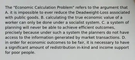 The "Economic Calculation Problem" refers to the argument that A. it is impossible to ever reduce the Deadweight-Loss associated with public goods. B. calculating the true economic value of a worker can only be done under a socialist system. C. a system of planning will never be able to achieve efficient outcomes, precisely because under such a system the planners do not have access to the information generated by market transactions. D. in order for economic outcomes to be fair, it is necessary to have a significant amount of redistribution in-kind and income support for poor people.