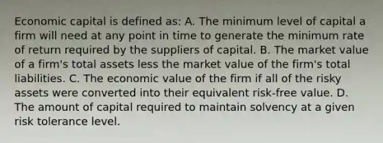 Economic capital is defined as: A. The minimum level of capital a firm will need at any point in time to generate the minimum rate of return required by the suppliers of capital. B. The market value of a firm's total assets less the market value of the firm's total liabilities. C. The economic value of the firm if all of the risky assets were converted into their equivalent risk-free value. D. The amount of capital required to maintain solvency at a given risk tolerance level.