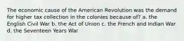 The economic cause of the American Revolution was the demand for higher tax collection in the colonies because of? a. the English Civil War b. the Act of Union c. the French and Indian War d. the Seventeen Years War