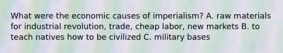 What were the economic causes of imperialism? A. raw materials for industrial revolution, trade, cheap labor, new markets B. to teach natives how to be civilized C. military bases