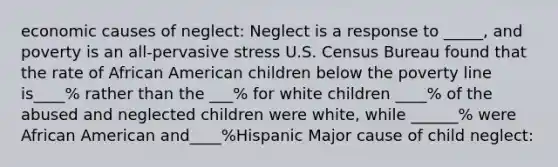 economic causes of neglect: Neglect is a response to _____, and poverty is an all-pervasive stress U.S. Census Bureau found that the rate of African American children below the poverty line is____% rather than the ___% for white children ____% of the abused and neglected children were white, while ______% were African American and____%Hispanic Major cause of child neglect: