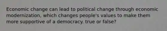 Economic change can lead to political change through economic modernization, which changes people's values to make them more supportive of a democracy. true or false?