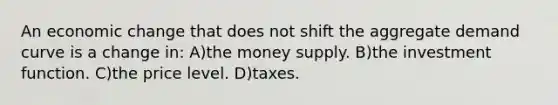 An economic change that does not shift the aggregate demand curve is a change in: A)the money supply. B)the investment function. C)the price level. D)taxes.