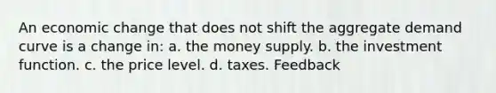 An economic change that does not shift the aggregate demand curve is a change in: a. the money supply. b. the investment function. c. the price level. d. taxes. Feedback