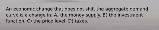 An economic change that does not shift the aggregate demand curve is a change in: A) the money supply. B) the investment function. C) the price level. D) taxes.