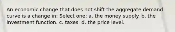 An economic change that does not shift the aggregate demand curve is a change in: Select one: a. the money supply. b. the investment function. c. taxes. d. the price level.