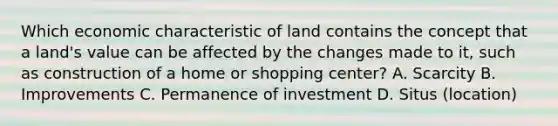 Which economic characteristic of land contains the concept that a land's value can be affected by the changes made to it, such as construction of a home or shopping center? A. Scarcity B. Improvements C. Permanence of investment D. Situs (location)