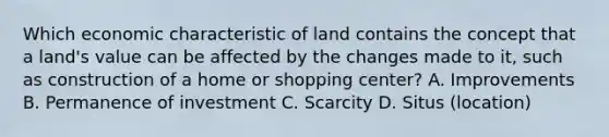 Which economic characteristic of land contains the concept that a land's value can be affected by the changes made to it, such as construction of a home or shopping center? A. Improvements B. Permanence of investment C. Scarcity D. Situs (location)