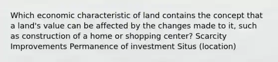 Which economic characteristic of land contains the concept that a land's value can be affected by the changes made to it, such as construction of a home or shopping center? Scarcity Improvements Permanence of investment Situs (location)