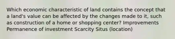 Which economic characteristic of land contains the concept that a land's value can be affected by the changes made to it, such as construction of a home or shopping center? Improvements Permanence of investment Scarcity Situs (location)