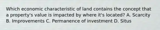 Which economic characteristic of land contains the concept that a property's value is impacted by where it's located? A. Scarcity B. Improvements C. Permanence of investment D. Situs