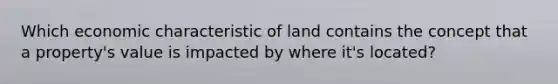 Which economic characteristic of land contains the concept that a property's value is impacted by where it's located?