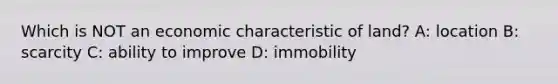 Which is NOT an economic characteristic of land? A: location B: scarcity C: ability to improve D: immobility