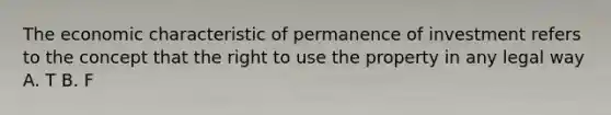 The economic characteristic of permanence of investment refers to the concept that the right to use the property in any legal way A. T B. F