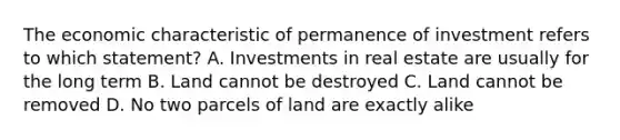 The economic characteristic of permanence of investment refers to which statement? A. Investments in real estate are usually for the long term B. Land cannot be destroyed C. Land cannot be removed D. No two parcels of land are exactly alike