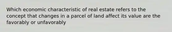 Which economic characteristic of real estate refers to the concept that changes in a parcel of land affect its value are the favorably or unfavorably