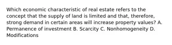 Which economic characteristic of real estate refers to the concept that the supply of land is limited and that, therefore, strong demand in certain areas will increase property values? A. Permanence of investment B. Scarcity C. Nonhomogeneity D. Modifications