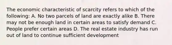 The economic characteristic of scarcity refers to which of the following: A. No two parcels of land are exactly alike B. There may not be enough land in certain areas to satisfy demand C. People prefer certain areas D. The real estate industry has run out of land to continue sufficient development