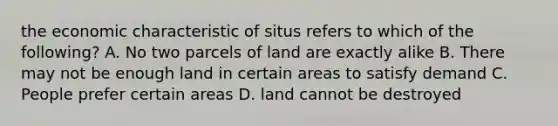 the economic characteristic of situs refers to which of the following? A. No two parcels of land are exactly alike B. There may not be enough land in certain areas to satisfy demand C. People prefer certain areas D. land cannot be destroyed