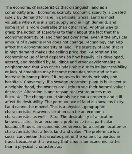 The economic characteristics that distinguish land as a commodity are: - Economic scarcity Economic scarcity is created solely by demand for land in particular areas. Land is most valuable when it is in short supply and in high demand, and some land is more desirable than other land. Another way to grasp the notion of scarcity is to think about the fact that the economic scarcity of land changes over time, even if the physical amount of available land does not change. Technology can also affect the economic scarcity of land. The scarcity of land that is in high demand makes the selling price rise. - Alteration The economic value of land depends on how heavily it is developed, altered, and modified by buildings and other developments. A neighborhood that was once undesirable due to its inaccessibility or lack of amenities may become more desirable and see an increase in home prices if it improves its roads, schools, and hospitals. Conversely, if a sewage treatment plant is built next to a neighborhood, the owners are likely to see their homes' values decrease. Alteration is one reason real estate prices may fluctuate. The change could simply be near a property and still affect its desirability. The permanence of land is known as fixity. Land cannot be moved. This is a physical, geographic characteristic. However, location can be an economic characteristic, as well. - Situs The desirability of a location, known as situs, is an economic preference for a particular location. Situs is an economic preference for a certain location or characteristic that affects land and value. The preference is a social convention that creates part of the value of a particular tract; because of this, we say that situs is an economic, rather than a physical, characteristic.