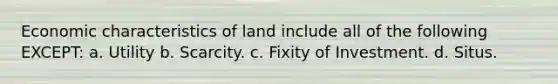 Economic characteristics of land include all of the following EXCEPT: a. Utility b. Scarcity. c. Fixity of Investment. d. Situs.