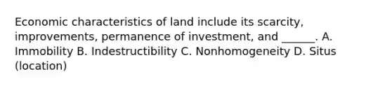 Economic characteristics of land include its scarcity, improvements, permanence of investment, and ______. A. Immobility B. Indestructibility C. Nonhomogeneity D. Situs (location)